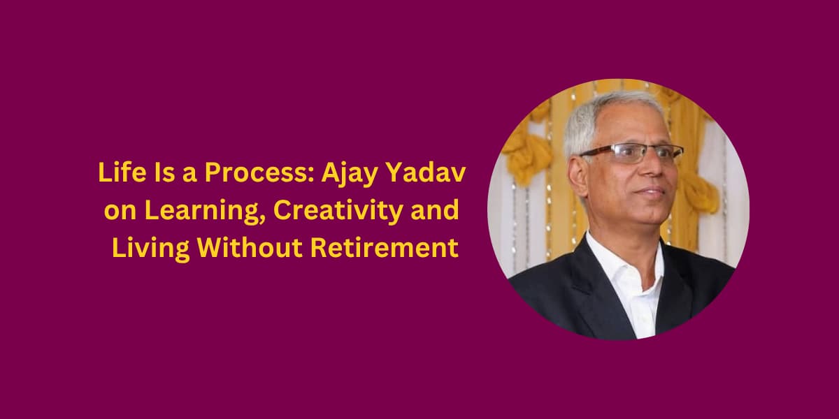 Life Is a Process: Ajay Yadav on Learning, Creativity and Living Without Retirement